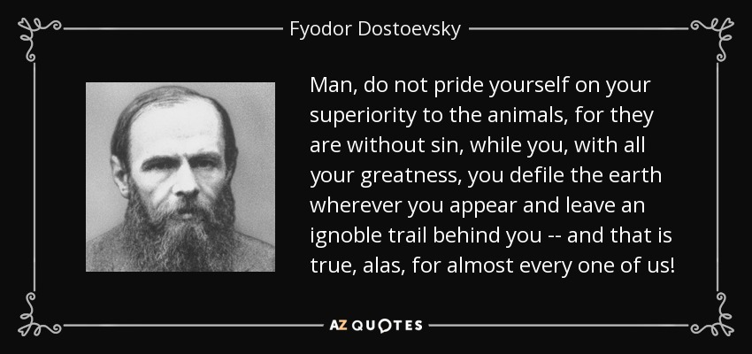 Man, do not pride yourself on your superiority to the animals, for they are without sin, while you, with all your greatness, you defile the earth wherever you appear and leave an ignoble trail behind you -- and that is true, alas, for almost every one of us! - Fyodor Dostoevsky