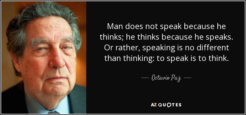 Man does not speak because he thinks; he thinks because he speaks. Or rather, speaking is no different than thinking: to speak is to think. - Octavio Paz