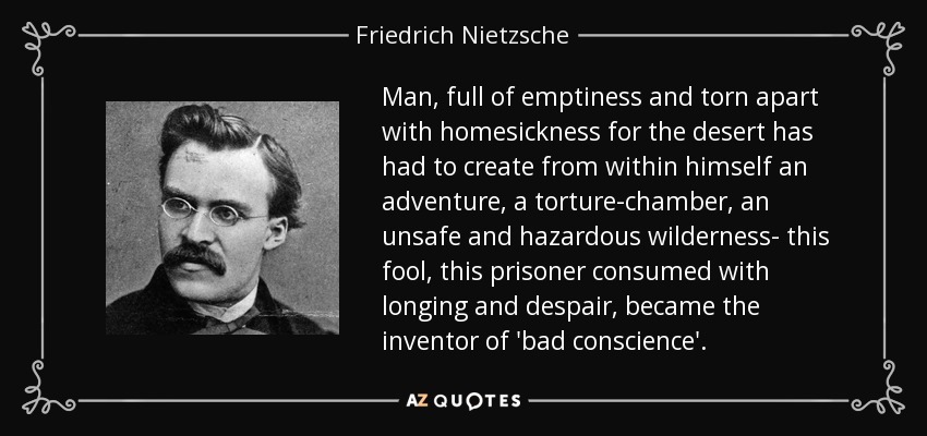 Man, full of emptiness and torn apart with homesickness for the desert has had to create from within himself an adventure, a torture-chamber, an unsafe and hazardous wilderness- this fool, this prisoner consumed with longing and despair, became the inventor of 'bad conscience'. - Friedrich Nietzsche