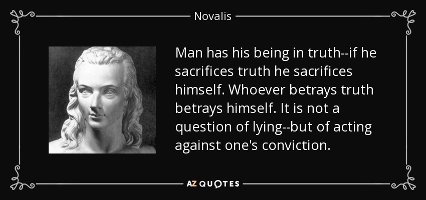 Man has his being in truth--if he sacrifices truth he sacrifices himself. Whoever betrays truth betrays himself. It is not a question of lying--but of acting against one's conviction. - Novalis