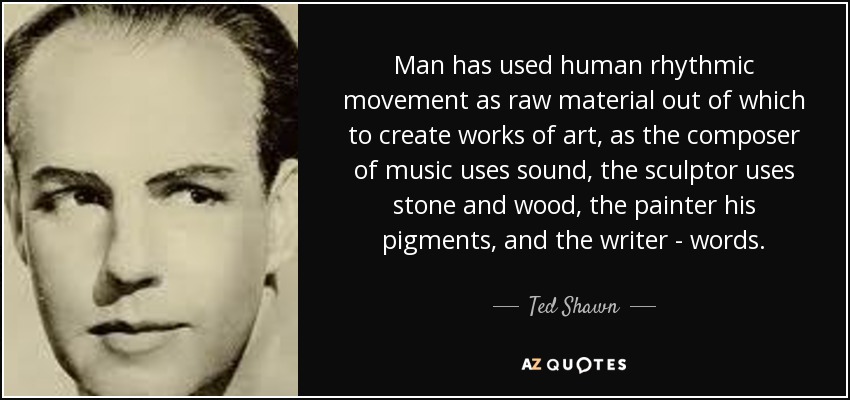 Man has used human rhythmic movement as raw material out of which to create works of art, as the composer of music uses sound, the sculptor uses stone and wood, the painter his pigments, and the writer - words. - Ted Shawn