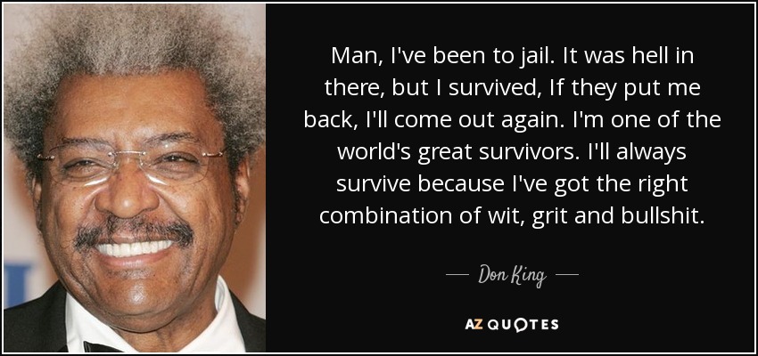 Man, I've been to jail. It was hell in there, but I survived, If they put me back, I'll come out again. I'm one of the world's great survivors. I'll always survive because I've got the right combination of wit, grit and bullshit. - Don King