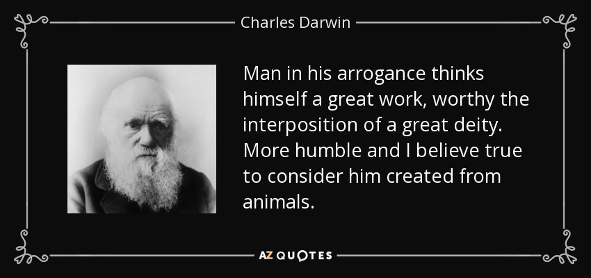 Man in his arrogance thinks himself a great work, worthy the interposition of a great deity. More humble and I believe true to consider him created from animals. - Charles Darwin