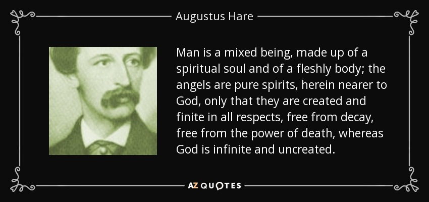 Man is a mixed being, made up of a spiritual soul and of a fleshly body; the angels are pure spirits, herein nearer to God, only that they are created and finite in all respects, free from decay, free from the power of death, whereas God is infinite and uncreated. - Augustus Hare