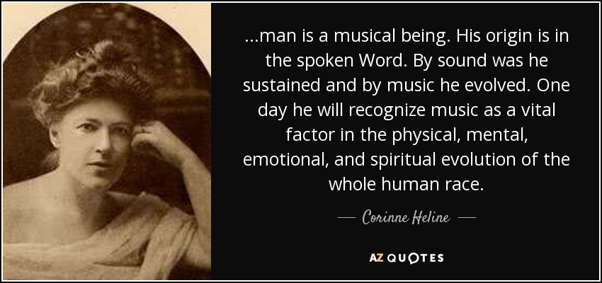 ...man is a musical being. His origin is in the spoken Word. By sound was he sustained and by music he evolved. One day he will recognize music as a vital factor in the physical, mental, emotional, and spiritual evolution of the whole human race. - Corinne Heline