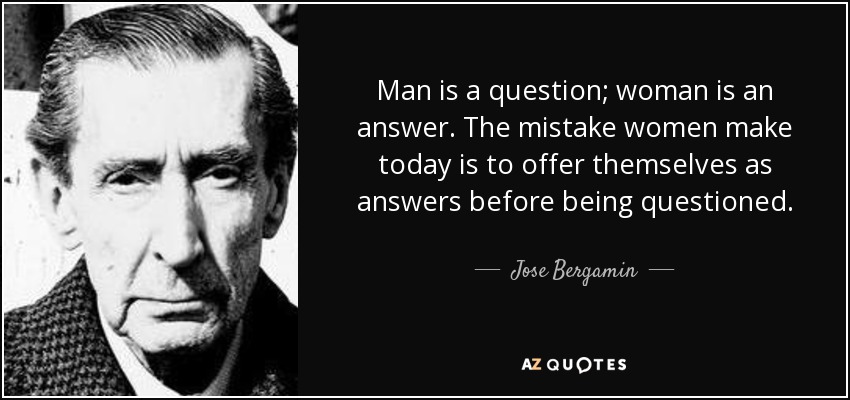 Man is a question; woman is an answer. The mistake women make today is to offer themselves as answers before being questioned. - Jose Bergamin