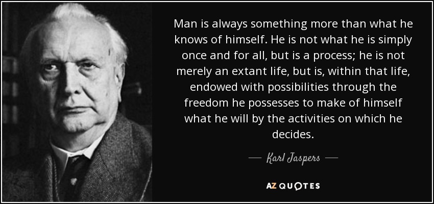 Man is always something more than what he knows of himself. He is not what he is simply once and for all, but is a process; he is not merely an extant life, but is, within that life, endowed with possibilities through the freedom he possesses to make of himself what he will by the activities on which he decides. - Karl Jaspers