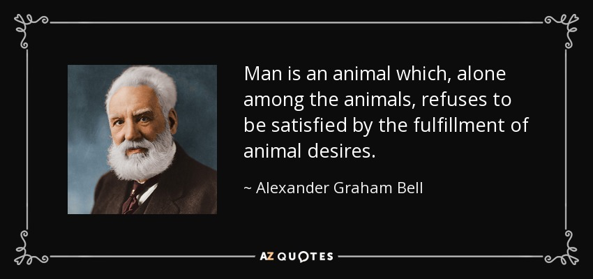 Man is an animal which, alone among the animals, refuses to be satisfied by the fulfillment of animal desires. - Alexander Graham Bell