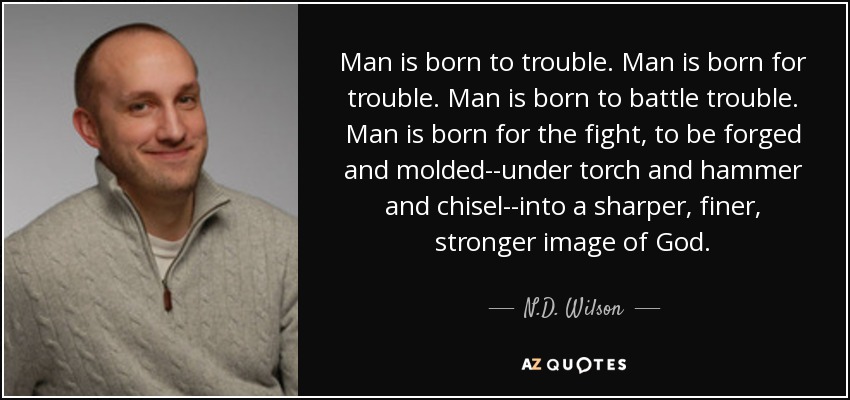 Man is born to trouble. Man is born for trouble. Man is born to battle trouble. Man is born for the fight, to be forged and molded--under torch and hammer and chisel--into a sharper, finer, stronger image of God. - N.D. Wilson