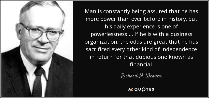 Man is constantly being assured that he has more power than ever before in history, but his daily experience is one of powerlessness. ... If he is with a business organization, the odds are great that he has sacrificed every other kind of independence in return for that dubious one known as financial. - Richard M. Weaver