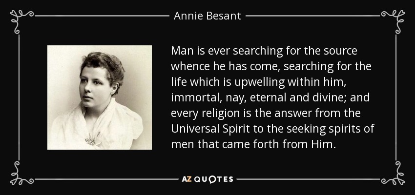 Man is ever searching for the source whence he has come, searching for the life which is upwelling within him, immortal, nay, eternal and divine; and every religion is the answer from the Universal Spirit to the seeking spirits of men that came forth from Him. - Annie Besant