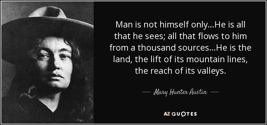 Man is not himself only...He is all that he sees; all that flows to him from a thousand sources...He is the land, the lift of its mountain lines, the reach of its valleys. - Mary Hunter Austin