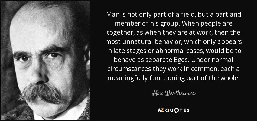 Man is not only part of a field, but a part and member of his group. When people are together, as when they are at work, then the most unnatural behavior, which only appears in late stages or abnormal cases, would be to behave as separate Egos. Under normal circumstances they work in common, each a meaningfully functioning part of the whole. - Max Wertheimer