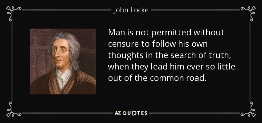 Man is not permitted without censure to follow his own thoughts in the search of truth, when they lead him ever so little out of the common road. - John Locke