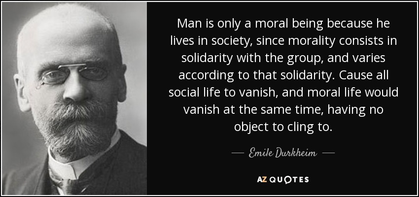 Man is only a moral being because he lives in society, since morality consists in solidarity with the group, and varies according to that solidarity. Cause all social life to vanish, and moral life would vanish at the same time, having no object to cling to. - Emile Durkheim