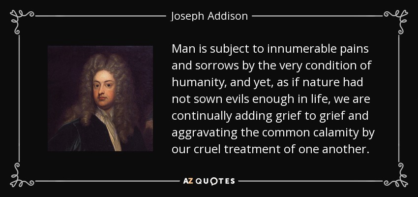 Man is subject to innumerable pains and sorrows by the very condition of humanity, and yet, as if nature had not sown evils enough in life, we are continually adding grief to grief and aggravating the common calamity by our cruel treatment of one another. - Joseph Addison