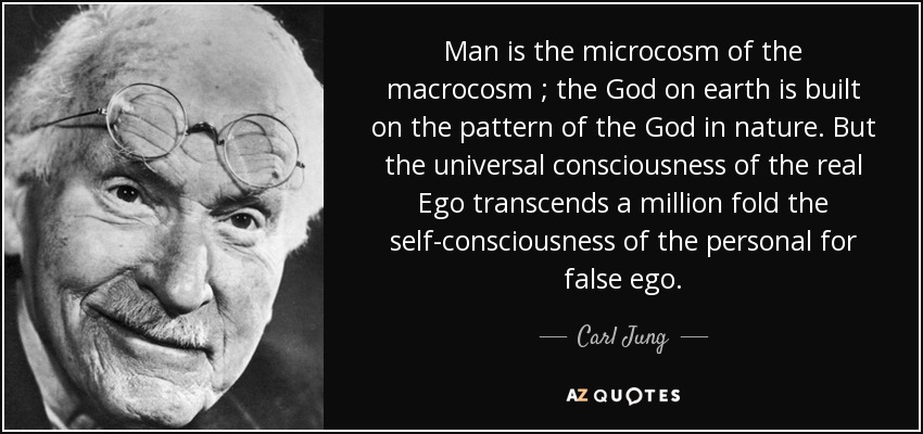 Man is the microcosm of the macrocosm ; the God on earth is built on the pattern of the God in nature. But the universal consciousness of the real Ego transcends a million fold the self-consciousness of the personal for false ego. - Carl Jung