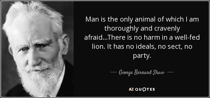 Man is the only animal of which I am thoroughly and cravenly afraid...There is no harm in a well-fed lion. It has no ideals, no sect, no party. - George Bernard Shaw
