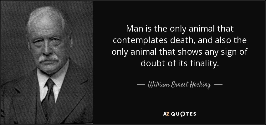 Man is the only animal that contemplates death, and also the only animal that shows any sign of doubt of its finality. - William Ernest Hocking