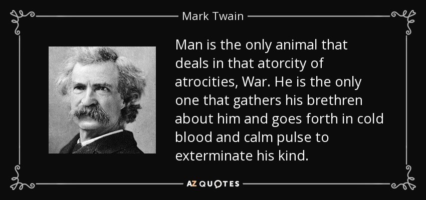 Man is the only animal that deals in that atorcity of atrocities, War. He is the only one that gathers his brethren about him and goes forth in cold blood and calm pulse to exterminate his kind. - Mark Twain