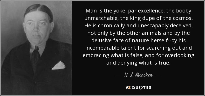 Man is the yokel par excellence, the booby unmatchable, the king dupe of the cosmos. He is chronically and unescapably deceived, not only by the other animals and by the delusive face of nature herself--by his incomparable talent for searching out and embracing what is false, and for overlooking and denying what is true. - H. L. Mencken