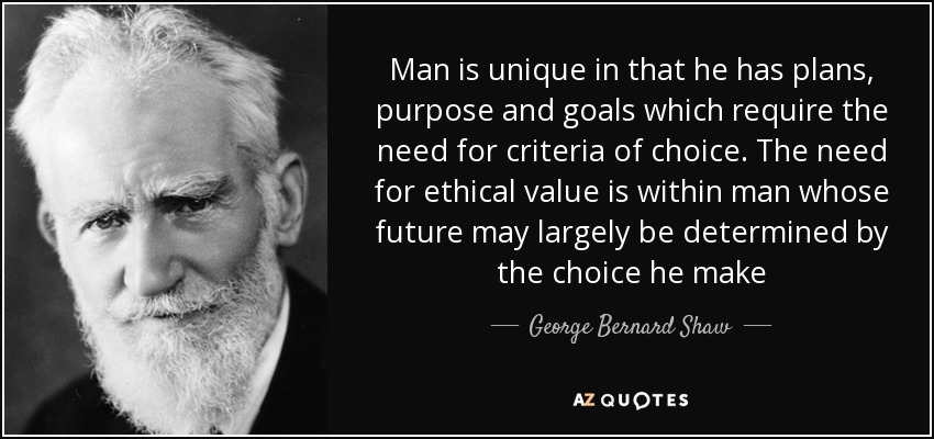 Man is unique in that he has plans, purpose and goals which require the need for criteria of choice. The need for ethical value is within man whose future may largely be determined by the choice he make - George Bernard Shaw