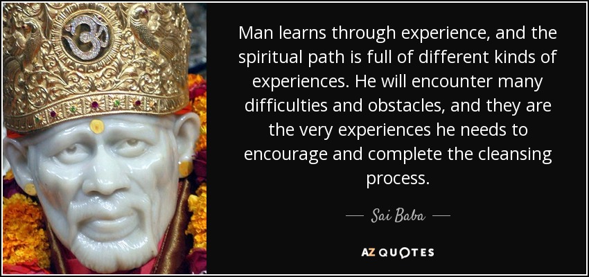 Man learns through experience, and the spiritual path is full of different kinds of experiences. He will encounter many difficulties and obstacles, and they are the very experiences he needs to encourage and complete the cleansing process. - Sai Baba