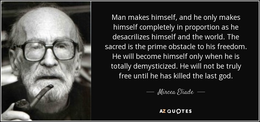Man makes himself, and he only makes himself completely in proportion as he desacrilizes himself and the world. The sacred is the prime obstacle to his freedom. He will become himself only when he is totally demysticized. He will not be truly free until he has killed the last god. - Mircea Eliade