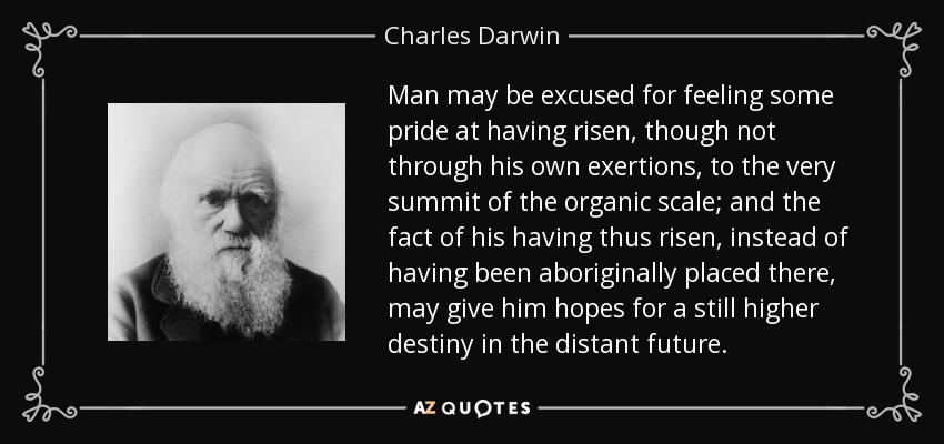 Man may be excused for feeling some pride at having risen, though not through his own exertions, to the very summit of the organic scale; and the fact of his having thus risen, instead of having been aboriginally placed there, may give him hopes for a still higher destiny in the distant future. - Charles Darwin