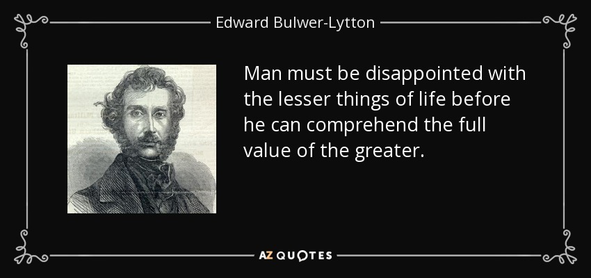 Man must be disappointed with the lesser things of life before he can comprehend the full value of the greater. - Edward Bulwer-Lytton, 1st Baron Lytton