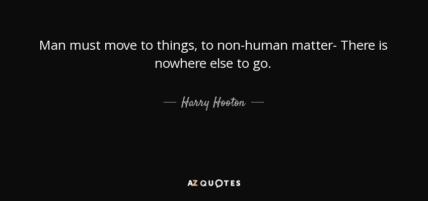 Man must move to things, to non-human matter- There is nowhere else to go. - Harry Hooton