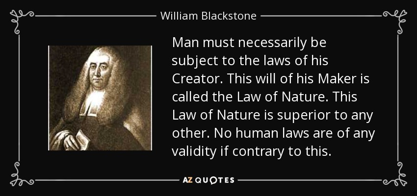 Man must necessarily be subject to the laws of his Creator. This will of his Maker is called the Law of Nature. This Law of Nature is superior to any other. No human laws are of any validity if contrary to this. - William Blackstone
