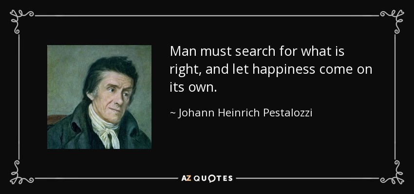 Man must search for what is right, and let happiness come on its own. - Johann Heinrich Pestalozzi
