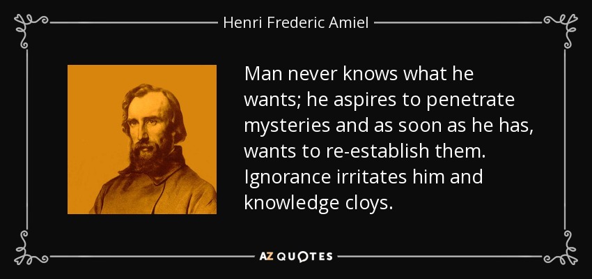 Man never knows what he wants; he aspires to penetrate mysteries and as soon as he has, wants to re-establish them. Ignorance irritates him and knowledge cloys. - Henri Frederic Amiel
