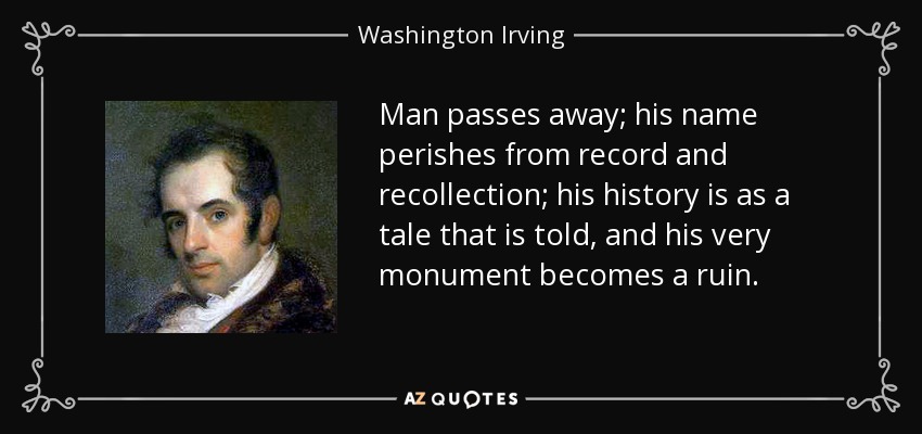 Man passes away; his name perishes from record and recollection; his history is as a tale that is told, and his very monument becomes a ruin. - Washington Irving