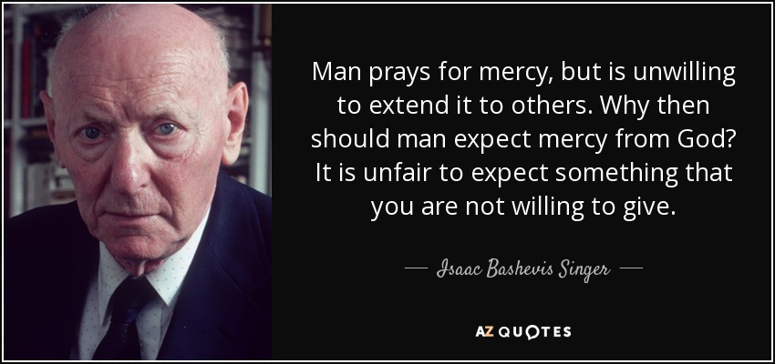 Man prays for mercy, but is unwilling to extend it to others. Why then should man expect mercy from God? It is unfair to expect something that you are not willing to give. - Isaac Bashevis Singer