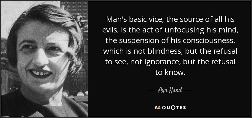 Man's basic vice, the source of all his evils, is the act of unfocusing his mind, the suspension of his consciousness, which is not blindness, but the refusal to see, not ignorance, but the refusal to know. - Ayn Rand