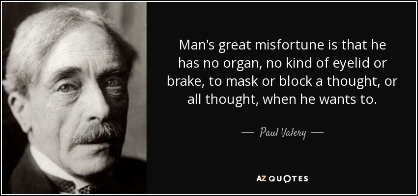 Man's great misfortune is that he has no organ, no kind of eyelid or brake, to mask or block a thought, or all thought, when he wants to. - Paul Valery
