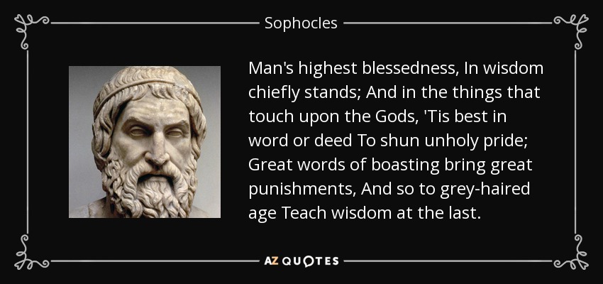 Man's highest blessedness, In wisdom chiefly stands; And in the things that touch upon the Gods, 'Tis best in word or deed To shun unholy pride; Great words of boasting bring great punishments, And so to grey-haired age Teach wisdom at the last. - Sophocles
