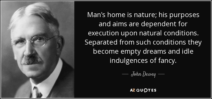 Man's home is nature; his purposes and aims are dependent for execution upon natural conditions. Separated from such conditions they become empty dreams and idle indulgences of fancy. - John Dewey