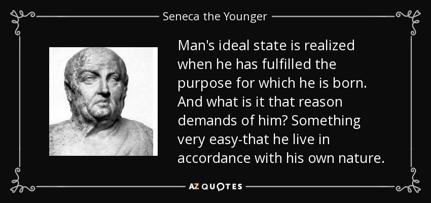 Man's ideal state is realized when he has fulfilled the purpose for which he is born. And what is it that reason demands of him? Something very easy-that he live in accordance with his own nature. - Seneca the Younger