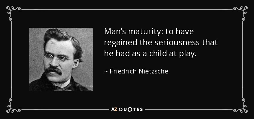 Man's maturity: to have regained the seriousness that he had as a child at play. - Friedrich Nietzsche