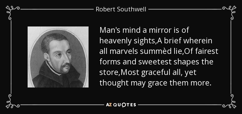 Man's mind a mirror is of heavenly sights,A brief wherein all marvels summèd lie,Of fairest forms and sweetest shapes the store,Most graceful all, yet thought may grace them more. - Robert Southwell