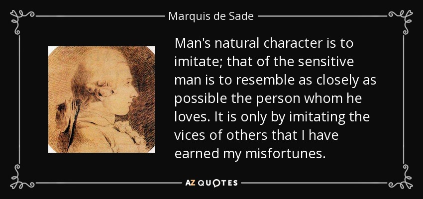 Man's natural character is to imitate; that of the sensitive man is to resemble as closely as possible the person whom he loves. It is only by imitating the vices of others that I have earned my misfortunes. - Marquis de Sade