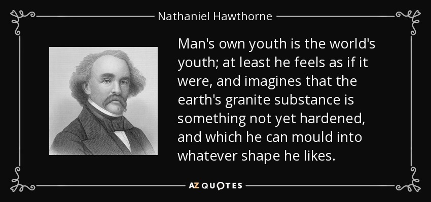 Man's own youth is the world's youth; at least he feels as if it were, and imagines that the earth's granite substance is something not yet hardened, and which he can mould into whatever shape he likes. - Nathaniel Hawthorne