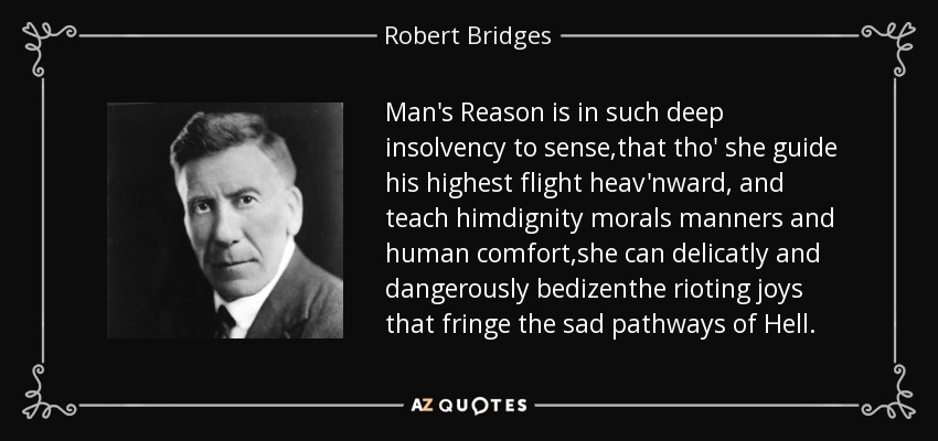 Man's Reason is in such deep insolvency to sense,that tho' she guide his highest flight heav'nward, and teach himdignity morals manners and human comfort,she can delicatly and dangerously bedizenthe rioting joys that fringe the sad pathways of Hell. - Robert Bridges