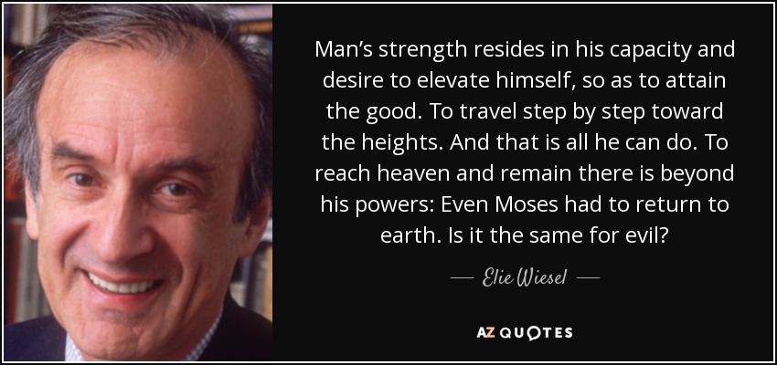 Man’s strength resides in his capacity and desire to elevate himself, so as to attain the good. To travel step by step toward the heights. And that is all he can do. To reach heaven and remain there is beyond his powers: Even Moses had to return to earth. Is it the same for evil? - Elie Wiesel