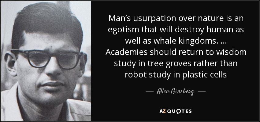Man’s usurpation over nature is an egotism that will destroy human as well as whale kingdoms. … Academies should return to wisdom study in tree groves rather than robot study in plastic cells - Allen Ginsberg
