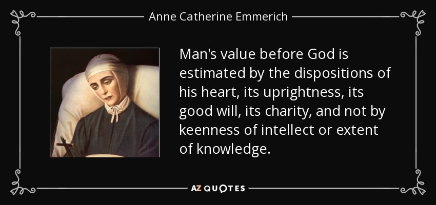 Man's value before God is estimated by the dispositions of his heart, its uprightness, its good will, its charity, and not by keenness of intellect or extent of knowledge. - Anne Catherine Emmerich