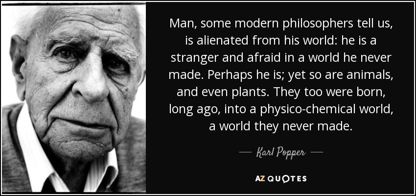 Man, some modern philosophers tell us, is alienated from his world: he is a stranger and afraid in a world he never made. Perhaps he is; yet so are animals, and even plants. They too were born, long ago, into a physico-chemical world, a world they never made. - Karl Popper